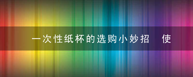 一次性纸杯的选购小妙招 使用一次性纸杯的注意事项，一次性纸杯的选择原则